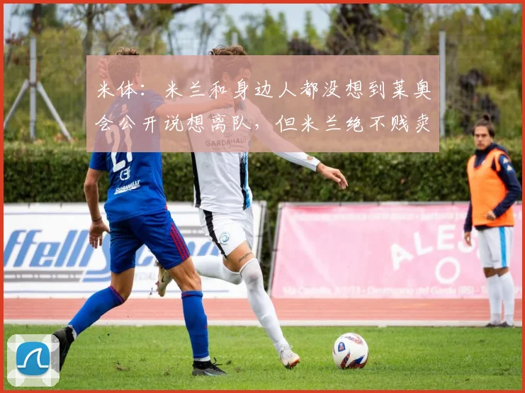米体：米兰和身边人都没想到莱奥会公开说想离队，但米兰绝不贱卖