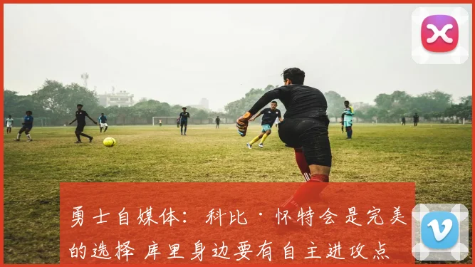 勇士自媒体：科比·怀特会是完美的选择 库里身边要有自主进攻点