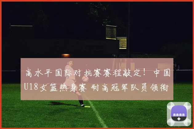 高水平国际对抗赛赛程敲定！中国U18女篮热身赛 耐高冠军队员领衔