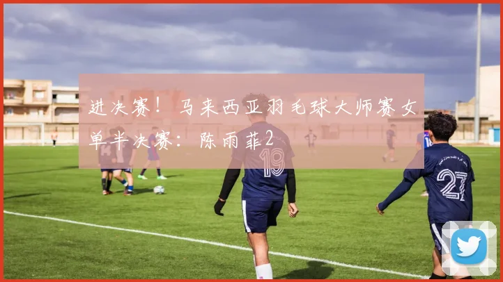 进决赛！马来西亚羽毛球大师赛女单半决赛：陈雨菲2